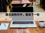 ManBetX-国足击败对手，晋级下一轮。