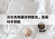 ManbetX体育-沃尔夫斯堡逆转胜出，反超对手获胜
