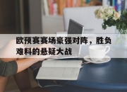 ManbetX体育-欧预赛赛场豪强对阵，胜负难料的悬疑大战