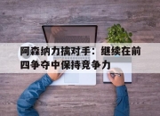 新万博官网-阿森纳力擒对手：继续在前四争夺中保持竞争力