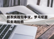 新万博官网-脱衣庆祝引争议，罗马尼亚队主场险胜