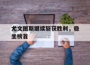 新万博官网-尤文图斯继续斩获胜利，稳坐榜首