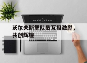 新万博官网-沃尔夫斯堡队员互相激励，共创辉煌