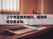 新万博官网-辽宁男篮强势回归，赛场表现惊艳全场。