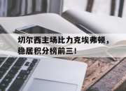 ManbetX体育-切尔西主场比力克埃弗顿，稳居积分榜前三！