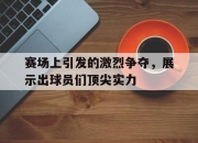 新万博官网-赛场上引发的激烈争夺，展示出球员们顶尖实力