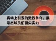 新万博官网-赛场上引发的激烈争夺，展示出球员们顶尖实力