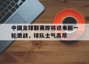 万博体育-中国足球联赛即将迎来新一轮激战，球队士气高昂