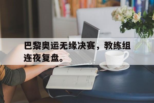 巴黎奥运无缘决赛，教练组连夜复盘。