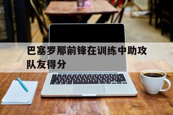 巴塞罗那前锋在训练中助攻队友得分