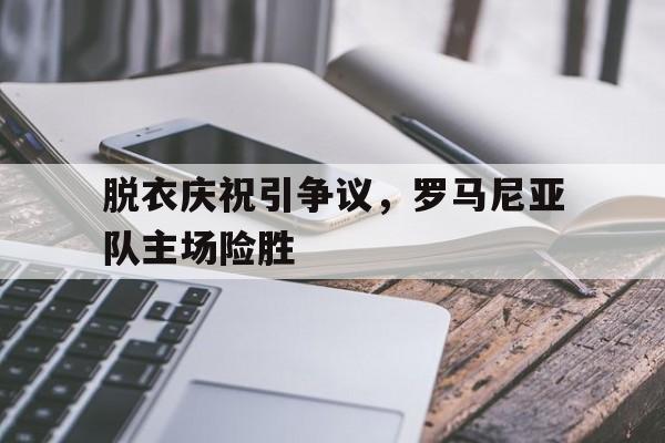脱衣庆祝引争议,罗马尼亚队主场险胜 脱衣庆祝引争议,罗马尼亚队主场险胜