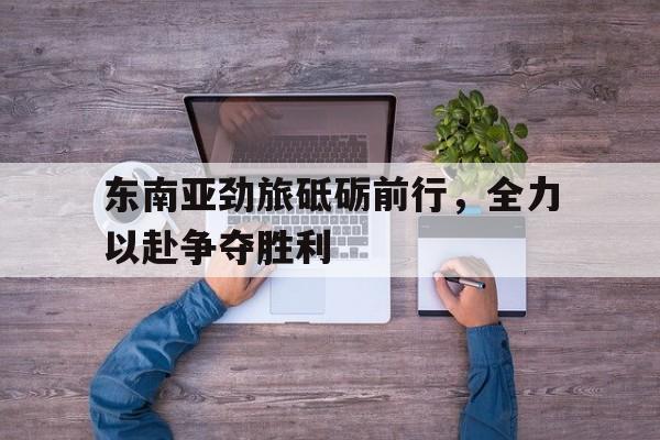 东南亚劲旅砥砺前行，全力以赴争夺胜利